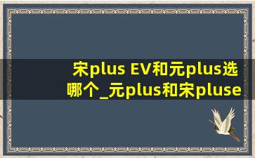 宋plus EV和元plus选哪个_元plus和宋plusev选哪个